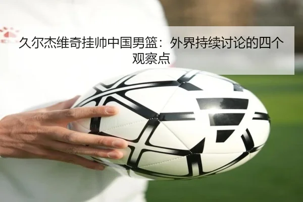 久尔杰维奇挂帅中国男篮：外界持续讨论的四个观察点